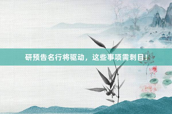 研预告名行将驱动，这些事项需刺目！