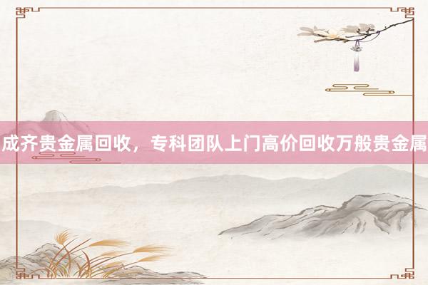 成齐贵金属回收，专科团队上门高价回收万般贵金属