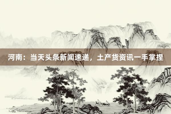 河南：当天头条新闻速递，土产货资讯一手掌捏