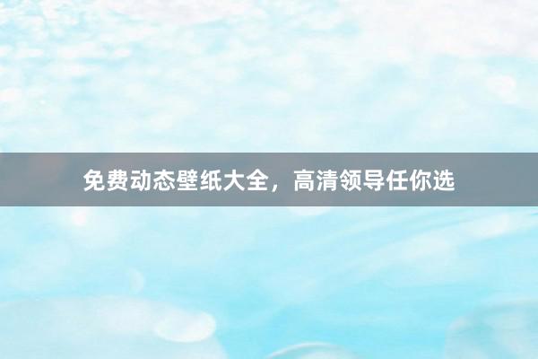 免费动态壁纸大全，高清领导任你选