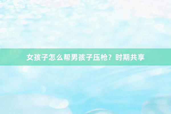 女孩子怎么帮男孩子压枪？时期共享