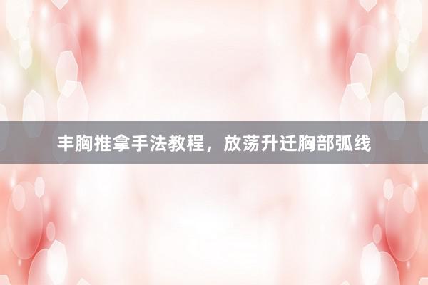 丰胸推拿手法教程，放荡升迁胸部弧线