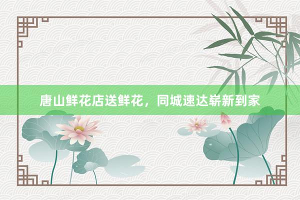 唐山鲜花店送鲜花，同城速达崭新到家